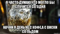 я часто думаю,что могло бы случится сегодня начни я день не с кофе,а с виски со льдом