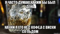я часто думаю,каким бы был день начни я его не с кофе,а с виски со льдом