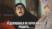  я девушка,я не хочу ничего решать........