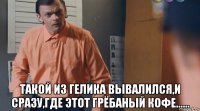  такой из гелика вывалился,и сразу,где этот грёбаный кофе......