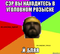 сэр вы находитесь в уголовном розыске .й ,бляя