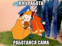 а ну работа работайся сама