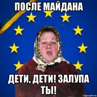 после майдана дети, дети! залупа ты!