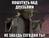пошутить над друзьями не забудь сегодня ты!