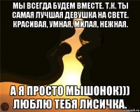 мы всегда будем вместе. т.к. ты самая лучшая девушка на свете. красивая, умная, милая, нежная. а я просто мышонок))) люблю тебя лисичка.
