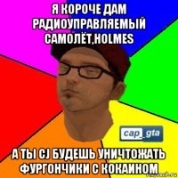 я короче дам радиоуправляемый самолёт,holmes а ты cj будешь уничтожать фургончики с кокаином