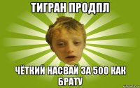 тигран продпл чёткий насвай за 500 как брату
