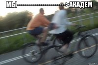 мы------------------------>академ 