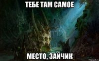 тебе там самое место, зайчик
