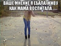 ваше мнение я ебала, живу как мама воспитала 