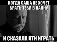 когда саша не хочет брать тебя в ванну и сказала ити играть