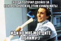 (когда получил двойку за контрольную и об этом узнала мать) иди ко мне моё дитё обниму :)