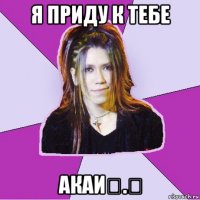 я приду к тебе акаи⌒.⌒