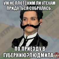 уж не плотским ли утехам придаться собралась.. по приезду в губернию?людмила...