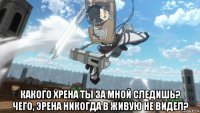  какого хрена ты за мной следишь? чего, эрена никогда в живую не видел?
