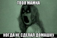 твоя мамка когда не сделал домашку
