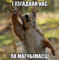 і ўзгадвай нас па магчымасці