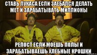 ставь лукаса если заебался делать мет и зарабатывать миллионы репост если моешь полы и зарабатываешь хлебные крошки