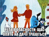  репа в опасности: щас опять на дачу трахаться