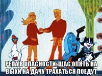  репа в опасности: щас опять на выхи на дачу трахаться поедут