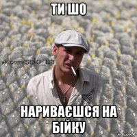 ти шо нариваєшся на бійку