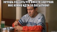 хочешь сказать,что вместо завтрака мне нужно идти за посылкой? 