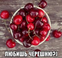  любишь черешню?)