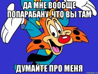 да мне вообще попарабану ,что вы там думайте про меня