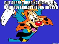 dut super turbo katua eta me galdetuz errespertura idiots 