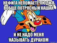 нефига непомаете люди я вобще потрясный кашак и не надо меня называть дураком