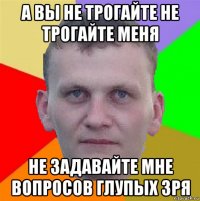 а вы не трогайте не трогайте меня не задавайте мне вопросов глупых зря