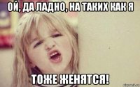 ой, да ладно, на таких как я тоже женятся!