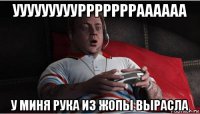 уууууууууррррррраааааа у миня рука из жопы вырасла