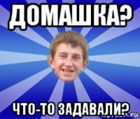 домашка? что-то задавали?