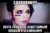 здоровки!!!! пусть твой день будет самым клевым и безумным!!!