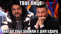твое лицо когда тебе забили с доп удара