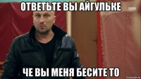 ответьте вы айгульке че вы меня бесите то