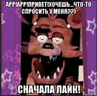 арр!арр!привет!хочешь...что-то спросить у меня??) сначала лайк!