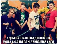  2 дебила эта сила,3 дибила эта мощь,а 4 дибила не убиваемая сила.