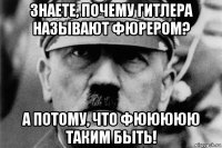 знаете, почему гитлера называют фюрером? а потому, что фююююю таким быть!