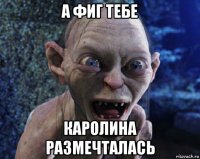 а фиг тебе каролина размечталась