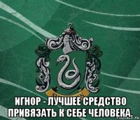  игнор - лучшее средство привязать к себе человека.