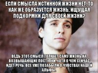 если смысла истинной жизни нет, то как же образуется жизнь, ищущая подкормки для своей жизни? ведь этот смысл толкает саму жизнь на возвышающие поступки, хотя о чём сейчас идёт речь, все уже позабыли о чувствах нашей альфы.