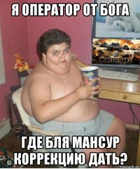 я оператор от бога где бля мансур коррекцию дать?