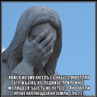  явися же ему ангелъ съ небесе, укрепляя его. и бывъ въ подвизе, прилежнее моляшеся: бысть же потъ его яко капли крове каплющыя на землю (лк.22)