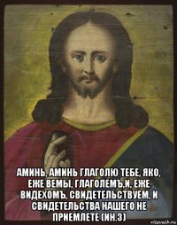  аминь, аминь глаголю тебе, яко, еже вемы, глаголемъ,и, еже видехомъ, свидетельствуем, и свидетельства нашего не приемлете (ин.3)