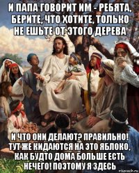 и папа говорит им - ребята, берите, что хотите, только не ешьте от этого дерева и что они делают? правильно! тут же кидаются на это яблоко, как будто дома больше есть нечего! поэтому я здесь