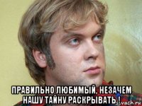  правильно любимый, незачем нашу тайну раскрывать !