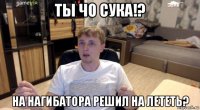 ты чо сука!? на нагибатора решил на лететь?