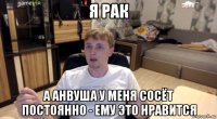 я рак а анвуша у меня сосёт постоянно - ему это нравится